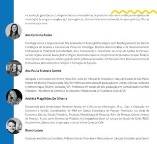 na avaliação genotóxicas / antigenotóxicas e antioxidantes de produtos naturais e sintéticos em estudos de
modulação de drogas mutagênicas/carcinogênicas; biomonitoramento ambiental, terapias químicas/físicas
e risco ocupacional.
Ana Carolina Aleixo
Psicóloga Clínica e Organizacional, Pós-Graduada em Avaliação Psicológica, com Aperfeiçoamento em Gestão
Estratégica de Pessoas e Licenciatura Plena em Psicologia. Diretora Administrativa e de Desenvolvimento
Profissional na “SINERGIX Contabilidade, RH e Treinamentos”. Palestrante nas áreas de Gestão de Pessoas,
GestãoOrganizacional,AvaliaçãoPsicológica,DireitosHumanoseComportamentoHumanoeGrupal.Atuação
em empresas de pequeno, médio e grande porte; públicas e privadas com Treinamento e Desenvolvimento de
Profissionais, Recrutamento e Seleção e Formação de Equipes.
Ana Paula Bismara Gomes
Advogada e consultora em direito tributário. Juíza do Tribunal de Impostos e Taxas do Estado de São Paulo.
Mestre em Direito Tributário pela PUC/SP. Professora em cursos de graduação em Direito, Ciências Contábeis
e Administração (ESAMC Sorocaba/SP). Professora em cursos de pós-graduação em Contabilidade e Direito
Tributário. Presidente da Comissão de Assuntos Tributários da 24ª Subseção da OAB/SP.
Andréia Magalhães De Oliveira
Doutoranda pela Universidade Fernando Pessoa em Ciências da Informação, M.sc., Esp., e Graduada em
Economia e Gestão. Coordenadora de MBA em Gestão Estratégica de Pessoas Professora nas áreas de
Economia, Gestão, Gestão Tributária, Finanças, Metodologia de Pesquisa, Adm. de Pessoas, Gerenciamento
de Projetos. Atuou como Diretora de Projetos na Corregedoria-Geral da Justiça do Estado de Goiás/TJGO.
Atualmente colabora com artigos para o Jornal online Caneta e Café.
Bruno Lucon
Graduado em Ciências Contábeis, MBA em Gestão Tributária e Mestrando em Ciências Contábeis pelo Centro
 