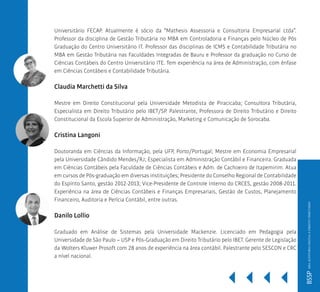 BSSP
Universitário FECAP. Atualmente é sócio da “Mathesis Assessoria e Consultoria Empresarial Ltda”.
Professor da disciplina de Gestão Tributária no MBA em Controladoria e Finanças pelo Núcleo de Pós
Graduação do Centro Universitário IT. Professor das disciplinas de ICMS e Contabilidade Tributária no
MBA em Gestão Tributária nas Faculdades Integradas de Bauru e Professor da graduação no Curso de
Ciências Contábeis do Centro Universitário ITE. Tem experiência na área de Administração, com ênfase
em Ciências Contábeis e Contabilidade Tributária.
Claudia Marchetti da Silva
Mestre em Direito Constitucional pela Universidade Metodista de Piracicaba; Consultora Tributária,
Especialista em Direito Tributário pelo IBET/SP. Palestrante, Professora de Direito Tributário e Direito
Constitucional da Escola Superior de Administração, Marketing e Comunicação de Sorocaba.
Cristina Langoni
Doutoranda em Ciências da Informação, pela UFP, Porto/Portugal; Mestre em Economia Empresarial
pela Universidade Cândido Mendes/RJ; Especialista em Administração Contábil e Financeira. Graduada
em Ciências Contábeis pela Faculdade de Ciências Contábeis e Adm. de Cachoeiro de Itapemirim. Atua
em cursos de Pós-graduação em diversas instituições; Presidente do Conselho Regional de Contabilidade
do Espírito Santo, gestão 2012-2013; Vice-Presidente de Controle Interno do CRCES, gestão 2008-2011.
Experiência na área de Ciências Contábeis e Finanças Empresariais, Gestão de Custos, Planejamento
Financeiro, Auditoria e Perícia Contábil, entre outras.
Danilo Lollio
Graduado em Análise de Sistemas pela Universidade Mackenzie. Licenciado em Pedagogia pela
Universidade de São Paulo – USP e Pós-Graduação em Direito Tributário pelo IBET. Gerente de Legislação
da Wolters Kluwer Prosoft com 28 anos de experiência na área contábil. Palestrante pelo SESCON e CRC
a nível nacional.
MBAAUDITORIADIGITALEDIREITOTRIBUTÁRIO
 