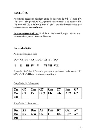 EXCEÇÕES

As únicas exceções ocorrem entre os acordes de MI (E) para FA
(F) e do SI (B) para DO (C), quando sustenizados e os acordes FA
(F) para MI (E) e DO (C) para SI (B) , quando bemolizados por
serem acordes enarmônicos.

Acordes enarmônicos: são dois ou mais acordes que possuem a
mesma altura, mas, nomes diferentes.



Escala diatônica

As notas musicais são:

DO - RE - MI - FA - SOL - LA - SI - DO

 I    II     III IV      V        VI VII VIII

A escala diatônica é formada por tons e semitons, onde, entre o III
e IV e VII e VIII encontramos o semitom.


Sequência de Dó menor:

Cm      G7       Cm          G7 Cm         C7      Fm G7
Cm      C7       Fm          Bb7 Eb        Ab      Ab7 G7
Cm
Sequência de Ré menor:

Dm      A7       Dm          A7      Dm    D7      Gm A7
Dm      D7       Gm          C7      F     Bb      Bb7 A7
Dm

                                                                 12
 