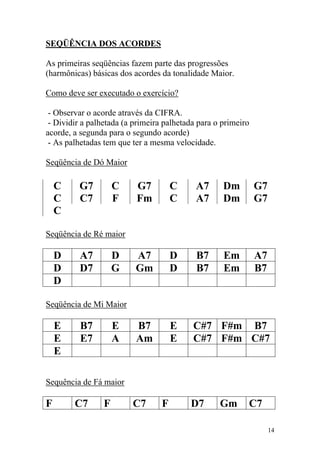 SEQÜÊNCIA DOS ACORDES

As primeiras seqüências fazem parte das progressões
(harmônicas) básicas dos acordes da tonalidade Maior.

Como deve ser executado o exercício?

 - Observar o acorde através da CIFRA.
 - Dividir a palhetada (a primeira palhetada para o primeiro
acorde, a segunda para o segundo acorde)
 - As palhetadas tem que ter a mesma velocidade.

Seqüência de Dó Maior

    C    G7          C    G7          C     A7      Dm         G7
    C    C7          F    Fm          C     A7      Dm         G7
    C

Seqüência de Ré maior

    D     A7         D    A7          D     B7      Em         A7
    D     D7         G    Gm          D     B7      Em         B7
    D

Seqüência de Mi Maior

    E     B7         E    B7          E    C#7 F#m B7
    E     E7         A    Am          E    C#7 F#m C#7
    E

Sequência de Fá maior

F       C7       F       C7       F       D7       Gm      C7

                                                                    14
 
