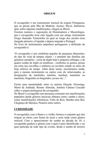 ORIGEM


O cavaquinho é um instrumento musical de origem Portuguesa,
que ao passar pela Ilha da Madeira, Açores, Havaí, Indonésia,
após sofrer algumas modificações, chegou ao Brasil.
Existem rumores e suposições de Historiadores e Musicólogos,
que o cavaquinho teria uma ligação com um antigo instrumento
Grego chamado Tetracórdio no qual ao longo dos séculos teria
chegado primeiro a Espanha e depois migrado a Portugal.
No livro de instrumentos populares portugueses a definição do
cavaquinho é:

"O cavaquinho é um cordofone popular de pequenas dimensões,
do tipo da viola de tampos chatos - e portanto das famílias das
guitarras européias - caixa de duplo bojo e pequeno enfraque, e de
quatro cordas de tripla ou metálicas - conforme os gostos, presas
em cima nas cravelhas e embaixo no cavalete colado no meio do
bojo inferior do tampo. Além deste nome, encontramos ainda,
para o mesmo instrumento ou outros com ele relacionados, as
designações de machinho, machim, machete, manchete ou
marchete, braguinha ou braguinho, cavaco etc..."

Existe uma unanimidade entre os autores Oneyda Alvarenga,
Mario de Andrade, Renato Almeida, Antônio Câmara Cascudo
sobre a origem portuguesa do cavaquinho.
No Brasil o cavaquinho tem presença constante nas manifestações
populares desde gêneros musicais urbanos como: samba e choro,
como manifestações folclóricas: Folia de Reis, Bumba meu Boi,
Chegança de Marujos, Pastoris entre outros.

CURIOSIDADE

O cavaquinho, com a flauta e o violão, formou o conjunto que deu
origem ao choro com forma de tocar e mais tarde como gênero
musical. Com o aparecimento do samba na década de 10, o
cavaquinho ganhou o gênero com o qual é mais identificado, e no
qual participa de todo tipo de evento, desde o samba de terreiro

                                                                 2
 