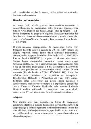 até o desfile das escolas de samba, muitas vezes sendo o único
instrumento harmônico.

Grandes Instrumentistas

Ao longo deste século grandes instrumentistas marcaram o
desenvolvimento do cavaquinho, entre os quais podemos citar
Nelson Alves (Nelson dos Santos Alves - Rio de Janeiro - 1895-
1960). Integrante do grupo de Chiquinha Gonzaga e fundador dos
Oito Batutas. Autor de choros como Mistura e manda e Nem ela..
nem eu. Canhoto (Waldiro Frederico Tramontano - Rio de Janeiro
- 1908-1987).

O mais marcante acompanhador de cavaquinho. Tocou com
Benedito Lacerda desde a década de 30; em 1950 fundou seu
próprio regional, marco dentro dessa formação instrumental.
Garoto(Aníbal Augusto Sardinha - São Paulo - SP - 28/06/1915 -
Rio de Janeiro 03/05/1955). Inigualável virtuose das cordas.
Tocava banjo, cavaquinho, bandolim, violão tenor,guitarra
havaiana, violão, etc. Foi o autor de músicas revolucionárias para
a sua época como Duas contas e Sinal dos tempos. E sobretudo
aquele que popularizou o cavaquinho como solista: Waldir
Azevedo (Rio de Janeiro - 27/01/1923-20/09/1980). Autor das
músicas mais executadas do repertório de cavaquinho:
Brasileirinho, Delicado e Pedacinhos do Céu, entre outras.
Podemos ainda acrescentar que dentro dessa evolução o
acontecimento mais recente de relevo é a experiência camerística
que a Camerata Carioca, idealizada pelo maestro Radamés
Gnattali, realiza; utilizando o cavaquinho para tocar desde
concertos de Vivaldi até músicas de autores contemporâneos.

Adeptos

Nos últimos anos duas variações de forma do cavaquinho
ganharam adeptos: a guitarra baiana (um cavaquinho elétrico de
corpo maciço e forma de guitarra elétrica) instrumento solista dos
trios elétricos, e o banjo-cavaquinho, que devido ao seu som alto,
se equilibra melhor com os instrumentos de percussão usados nos
chamados pagodes.

                                                                 3
 