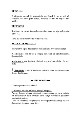 AFINAÇÃO

A afinação natural do cavaquinho no Brasil é: ré, si, sol, ré,
contadas de cima para baixo, podendo variar de região para
região.

DEFINIÇÃO

Semitom: é o menor intervalo entre dois sons, ou seja, vale meio-
tom ( ½).

Tom: é o intervalo inteiro entre dois sons.

ACIDENTES MUSICAIS

Existem três tipos de acidentes musicais que precisamos saber:

# - sustenido- sua função é sempre aumentar um semitom acima
da nota dada.

b – bemol – sua função é diminuir um semitom abaixo da nota
dada.


  - bequadro – tem a função de deixar a nota na forma natural
depois de alterada.


                       O INSTRUMENTO

Como segurar o cavaquinho?

O primeiro passo é observar o braço de apoio.
Para os destros o braço direito deve ser apoiado na parte inferior
do instrumento sem exercer uma força excessiva (evitando
possíveis tensões).
Deve ser lembrado sempre que o braço oposto (esquerdo), no caso
dos destros, tem que estar livre.

                                                                 4
 