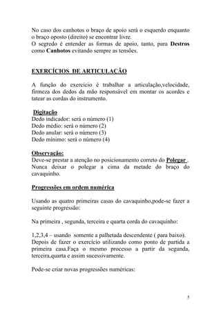 No caso dos canhotos o braço de apoio será o esquerdo enquanto
o braço oposto (direito) se encontrar livre.
O segredo é entender as formas de apoio, tanto, para Destros
como Canhotos evitando sempre as tensões.


EXERCÍCIOS DE ARTICULAÇÃO

A função do exercício é trabalhar a articulação,velocidade,
firmeza dos dedos da mão responsável em montar os acordes e
tatear as cordas do instrumento.

Digitação
Dedo indicador: será o número (1)
Dedo médio: será o número (2)
Dedo anular: será o número (3)
Dedo mínimo: será o número (4)

Observação:
Deve-se prestar a atenção no posicionamento correto do Polegar .
Nunca deixar o polegar a cima da metade do braço do
cavaquinho.

Progressões em ordem numérica

Usando as quatro primeiras casas do cavaquinho,pode-se fazer a
seguinte progressão:

Na primeira , segunda, terceira e quarta corda do cavaquinho:

1,2,3,4 – usando somente a palhetada descendente ( para baixo).
Depois de fazer o exercício utilizando como ponto de partida a
primeira casa.Faça o mesmo processo a partir da segunda,
terceira,quarta e assim sucessivamente.

Pode-se criar novas progressões numéricas:



                                                                5
 