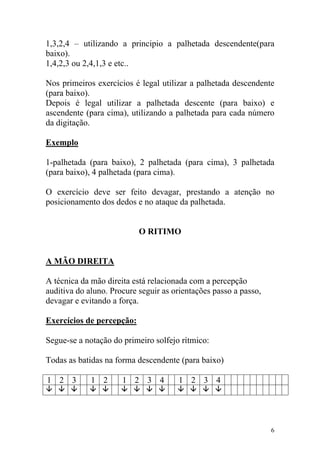 1,3,2,4 – utilizando a principio a palhetada descendente(para
baixo).
1,4,2,3 ou 2,4,1,3 e etc..

Nos primeiros exercícios é legal utilizar a palhetada descendente
(para baixo).
Depois é legal utilizar a palhetada descente (para baixo) e
ascendente (para cima), utilizando a palhetada para cada número
da digitação.

Exemplo

1-palhetada (para baixo), 2 palhetada (para cima), 3 palhetada
(para baixo), 4 palhetada (para cima).

O exercício deve ser feito devagar, prestando a atenção no
posicionamento dos dedos e no ataque da palhetada.


                           O RITIMO


A MÃO DIREITA

A técnica da mão direita está relacionada com a percepção
auditiva do aluno. Procure seguir as orientações passo a passo,
devagar e evitando a força.

Exercícios de percepção:

Segue-se a notação do primeiro solfejo rítmico:

Todas as batidas na forma descendente (para baixo)

1 2 3        1 2      1 2 3 4         1 2 3 4




                                                                  6
 