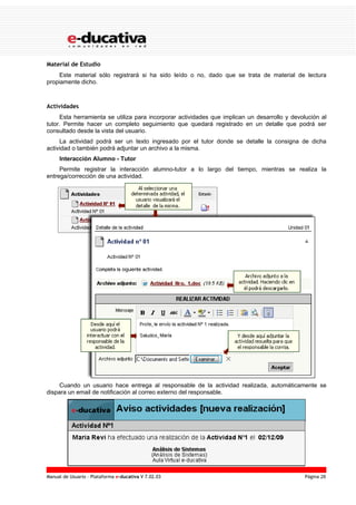 Material de Estudio
     Este material sólo registrará si ha sido leído o no, dado que se trata de material de lectura
propiamente dicho.



Actividades
     Esta herramienta se utiliza para incorporar actividades que implican un desarrollo y devolución al
tutor. Permite hacer un completo seguimiento que quedará registrado en un detalle que podrá ser
consultado desde la vista del usuario.
     La actividad podrá ser un texto ingresado por el tutor donde se detalle la consigna de dicha
actividad o también podrá adjuntar un archivo a la misma.
     Interacción Alumno - Tutor
     Permite registrar la interacción alumno-tutor a lo largo del tiempo, mientras se realiza la
entrega/corrección de una actividad.




     Cuando un usuario hace entrega al responsable de la actividad realizada, automáticamente se
dispara un email de notificación al correo externo del responsable.




Manual de Usuario – Plataforma e-ducativa V 7.02.03                                            Página 26
 