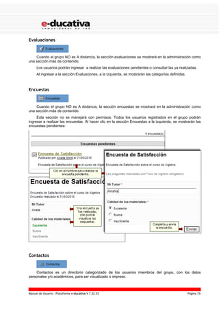 Evaluaciones


    Cuando el grupo NO es A distancia, la sección evaluaciones se mostrará en la administración como
una sección más de contenido.
     Los usuarios podrán ingresar a realizar las evaluaciones pendientes o consultar las ya realizadas.
     Al ingresar a la sección Evaluaciones, a la izquierda, se mostrarán las categorías definidas.



Encuestas


    Cuando el grupo NO es A distancia, la sección encuestas se mostrará en la administración como
una sección más de contenido.
     Esta sección no se manejará con permisos. Todos los usuarios registrados en el grupo podrán
ingresar a realizar las encuestas. Al hacer clic en la sección Encuestas a la izquierda, se mostrarán las
encuestas pendientes:




Contactos


    Contactos es un directorio categorizado de los usuarios miembros del grupo, con los datos
personales y/o académicos, para ser visualizado o impreso.



Manual de Usuario – Plataforma e-ducativa V 7.02.03                                                  Página 79
 
