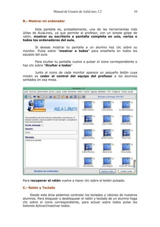 Manual de Usuario de AulaLinex 3.2                   10

B.- Mostrar mi ordenador

        Esta pantalla es, probablemente, una de las herramientas más
útiles de AulaLinex, ya que permite al profesor, con un simple golpe de
ratón, mostrar su escritorio a pantalla completa en uno, varios o
todos los ordenadores del aula.

        Si deseas mostrar tu pantalla a un alumno haz clic sobre su
monitor. Pulsa sobre “mostrar a todos” para enseñarla en todos los
equipos del aula.

         Para ocultar tu pantalla vuelve a pulsar el icono correspondiente o
haz clic sobre “Ocultar a todos”

       Junto al icono de cada monitor aparece un pequeño botón cuya
misión es ceder el control del equipo del profesor a los alumnos
sentados en esa mesa.




Para recuperar el ratón vuelve a hacer clic sobre el botón pulsado.

C.- Ratón y Teclado

     Desde esta área podemos controlar los teclados y ratones de nuestros
alumnos. Para bloquear o desbloquear el ratón y teclado de un alumno haga
clic sobre el icono correspondiente, para actuar sobre todos pulse los
botones Activar/inactivar todos.
 