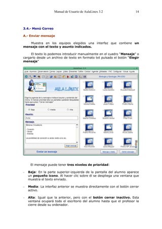 Manual de Usuario de AulaLinex 3.2                 14




3.4.- Menú Correo

A.- Enviar mensaje

   Muestra en los equipos elegidos una interfaz que contiene un
mensaje con el texto y asunto indicados.

     El texto lo podemos introducir manualmente en el cuadro “Mensaje” o
cargarlo desde un archivo de texto en formato txt pulsado el botón “Elegir
mensaje”




    El mensaje puede tener tres niveles de prioridad:

   Baja: En la parte superior-izquierda de la pantalla del alumno aparece
   un pequeño icono. Al hacer clic sobre él se despliega una ventana que
   muestra el texto enviado.

   Media: La interfaz anterior se muestra directamente con el botón cerrar
   activo.

   Alta: Igual que la anterior, pero con el botón cerrar inactivo. Esta
   ventana ocupará todo el escritorio del alumno hasta que el profesor la
   cierre desde su ordenador.
 