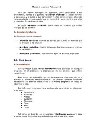 Manual de Usuario de AulaLinex 3.2                   17

     Una vez hemos corregido los ejercicios, para devolverlos a sus
propietarios, iremos a la pantalla “Devolver archivos” y seleccionaremos
la asignatura y el curso al que pertenecen y éstos serán enviados al equipo
correspondiente en una carpeta que los contendrá y cuyo nombre será el de
la materia y fecha de devolución.

    El botón “Eliminar archivos” borra todos los ficheros que hemos
recogido de los alumnos

D.- Limpiar del alumno

Se despliega en tres submenús:

      Archivos enviados. Elimina del equipo del alumno los ficheros que
      el profesor le ha enviado

      Archivos recibidos. Elimina del equipo los ficheros que el profesor
      le ha recogido

      Recibidos y enviados: Borra los dos tipos de archivos anteriores


3.5.- Menú Lanzar

A.- Aplicaciones

    Cada profesor puede iniciar remotamente la ejecución de cualquier
programa en el ordenador u ordenadores de los alumnos que estime
conveniente.

     Para lanzar una aplicación concreta la marcamos y hacemos clic en el
monitor o monitores correspondientes. Se pueden ejecutar diferentes
aplicaciones en distintos ordenadores o el mismo programa en todos los
equipos a la vez.

    Por defecto el programa viene configurado para iniciar los siguientes
programas:
          Espronceda
          Macondo
          Aliseda
          Zurbarán
          Alcántara
          Qcad
          Kino
          Cuzco


     Tal como se describe en el apartado “Configurar profesor”, cada
profesor puede determinar qué aplicaciones utilizará en sus clases.
 