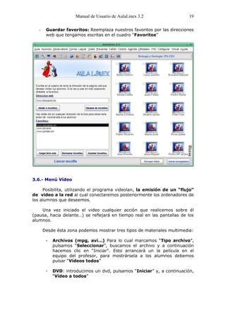 Manual de Usuario de AulaLinex 3.2                 19

   -    Guardar favoritos: Reemplaza nuestros favoritos por las direcciones
        web que tengamos escritas en el cuadro “Favoritos”




3.6.- Menú Vídeo

     Posibilita, utilizando el programa videolan, la emisión de un “flujo”
de video a la red al cual conectaremos posteriormente los ordenadores de
los alumnos que deseemos.

    Una vez iniciado el video cualquier acción que realicemos sobre él
(pausa, hacia delante…) se reflejará en tiempo real en las pantallas de los
alumnos.

       Desde ésta zona podemos mostrar tres tipos de materiales multimedia:

        -   Archivos (mpg, avi…) Para lo cual marcamos “Tipo archivo”,
            pulsamos “Seleccionar”, buscamos el archivo y a continuación
            hacemos clic en “Iniciar”. Esto arrancará un la película en el
            equipo del profesor, para mostrársela a los alumnos debemos
            pulsar “Vídeos todos”

        -   DVD: introducimos un dvd, pulsamos “Iniciar” y, a continuación,
            “Vídeo a todos”
 