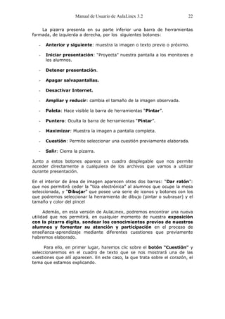 Manual de Usuario de AulaLinex 3.2                  22

    La pizarra presenta en su parte inferior una barra de herramientas
formada, de izquierda a derecha, por los siguientes botones:

   -   Anterior y siguiente: muestra la imagen o texto previo o próximo.

   -   Iniciar presentación: “Proyecta” nuestra pantalla a los monitores e
       los alumnos.

   -   Detener presentación.

   -   Apagar salvapantallas.

   -   Desactivar Internet.

   -   Ampliar y reducir: cambia el tamaño de la imagen observada.

   -   Paleta: Hace visible la barra de herramientas “Pintar”.

   -   Puntero: Oculta la barra de herramientas “Pintar”.

   -   Maximizar: Muestra la imagen a pantalla completa.

   -   Cuestión: Permite seleccionar una cuestión previamente elaborada.

   -   Salir: Cierra la pizarra.

Junto a estos botones aparece un cuadro desplegable que nos permite
acceder directamente a cualquiera de los archivos que vamos a utilizar
durante presentación.

En el interior de área de imagen aparecen otras dos barras: “Dar ratón”:
que nos permitirá ceder la “tiza electrónica” al alumnos que ocupe la mesa
seleccionada, y “Dibujar” que posee una serie de iconos y botones con los
que podremos seleccionar la herramienta de dibujo (pintar o subrayar) y el
tamaño y color del pincel

      Además, en esta versión de AulaLinex, podremos encontrar una nueva
utilidad que nos permitirá, en cualquier momento de nuestra exposición
con la pizarra digita, sondear los conocimientos previos de nuestros
alumnos y fomentar su atención y participación en el proceso de
enseñanza-aprendizaje mediante diferentes cuestiones que previamente
habremos elaborado.

      Para ello, en primer lugar, haremos clic sobre el botón "Cuestión" y
seleccionaremos en el cuadro de texto que se nos mostrará una de las
cuestiones que allí aparecen. En este caso, la que trata sobre el corazón, el
tema que estamos explicando.
 