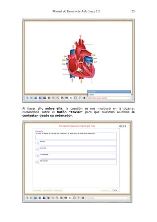 Manual de Usuario de AulaLinex 3.2              23




Al hacer clic sobre ella, la cuestión se nos mostrará en la pizarra.
Pulsaremos sobre el botón "Enviar" para que nuestros alumnos la
contesten desde su ordenador.
 