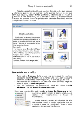 Manual de Usuario de AulaLinex 3.2                   28

      Resulta especialmente útil para aquellos Centros en los que teclados
y ratones se guardan en los cajones y evita que los alumnos tengan que
abrir sus equipos, sacar dichos periféricos, identificarse y volver a
guardarlos al final de la clase, con la perdida de tiempo y de concentración
que todo ello supone, cuando el profesor sólo se desea mostrar su pantalla
o simplemente poner un vídeo.




Para trabajar con el cañón:

      Pulse sobre Encender Aula y una vez arrancados los equipos,
      seleccione Iniciar Sesión para comenzar una sesión con un usuario
      anónimo, con teclado y ratón bloqueados, en cada equipo del aula.
      Para mostrar su escritorio en las pantallas de los alumnos, haga clic
      sobre el botón "Iniciar Proyector" .
      Una vez terminada su presentación haga clic sobre Cerrar
      Proyector, Cerrar Sesión y Apagar Equipos.

   Desde esta zona también podrá emitir archivos de vídeos, dvd y vcd,
                        además de poder utilizar la pizarra digital, para
                        realizar  sus   presentaciones   y   lanzar    el
                        Capturador.

                            Puede acceder a todas las funciones de esta
                         herramienta desde el menú emergente que se
                         muestra al hacer clic con el botón derecho sobre
                         cualquiera de sus cuatro imágenes.
 