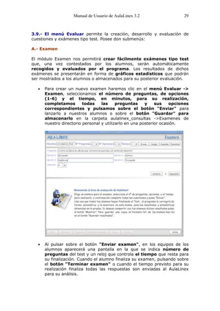 Manual de Usuario de AulaLinex 3.2                   29



3.9.- El menú Evaluar permite la creación, desarrollo y evaluación de
cuestiones y exámenes tipo test. Posee don submenús:

A.- Examen

El módulo Examen nos permitirá crear fácilmente exámenes tipo test
que, una vez contestados por los alumnos, serán automáticamente
recogidos y evaluados por el programa. Los resultados de dichos
exámenes se presentarán en forma de gráficos estadísticos que podrán
ser mostrados a los alumnos o almacenados para su posterior evaluación.

      Para crear un nuevo examen haremos clic en el menú Evaluar ->
      Examen, seleccionamos el número de preguntas, de opciones
      (1-6) y el tiempo, en minutos, para su realización,
      completamos        todas    las     preguntas     y    sus    opciones
      correspondientes y pulsamos sobre el botón "Enviar" para
      lanzarlo a nuestros alumnos o sobre el botón "Guardar" para
      almacenarlo en la carpeta aulalinex_consultas ->Examenes de
      nuestro directorio personal y utilizarlo en una posterior ocasión.




      Al pulsar sobre el botón "Enviar examen", en los equipos de los
      alumnos aparecerá una pantalla en la que se indica número de
      preguntas del test y un reloj que controla el tiempo que resta para
      su finalización. Cuando el alumno finaliza su examen, pulsando sobre
      el botón "Terminar examen" o cuando el tiempo previsto para su
      realización finaliza todas las respuestas son enviadas al AulaLinex
      para su análisis.
 