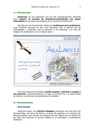 Manual de Usuario de AulaLinex 3.2                   3


1.- Introducción

     AulaLinex es una aplicación que ha sido específicamente diseñada
para mejorar el proceso de enseñanza-aprendizaje con apoyo
informático en las Aulas Tecnológicas de la Junta de Extremadura.

     Se trata de una herramienta creada por profesores para profesores,
cuya finalidad principal es dar una respuesta real a algunas de las
necesidades y problemas que se plantean a los docentes a la hora de
integrar los ordenadores en su trabajo diario.




    Con este programa el profesor puede enseñar, controlar y ayudar a
sus alumnos, proporcionándoles un lugar en primera fila y la oportunidad
de obtener una atención personalizada e inmediata.


2.- Características

    Fácil manejo

     AulaLinex posee una interfaz amigable constituida por una barra de
herramientas, una barra de menús, un panel de opciones y un conjunto de
botones gráficos que simulan los equipos del aula. Basta con un simple clic
de ratón para ejecutar la función elegida en el ordenador u ordenadores
deseados.
 