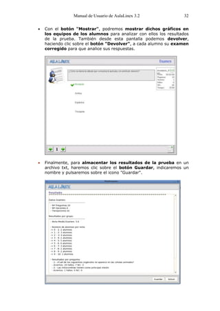 Manual de Usuario de AulaLinex 3.2               32

Con el botón "Mostrar", podremos mostrar dichos gráficos en
los equipos de los alumnos para analizar con ellos los resultados
de la prueba. También desde esta pantalla podemos devolver,
haciendo clic sobre el botón "Devolver", a cada alumno su examen
corregido para que analice sus respuestas.




Finalmente, para almacentar los resultados de la prueba en un
archivo txt, haremos clic sobre el botón Guardar, indicaremos un
nombre y pulsaremos sobre el icono "Guardar".
 