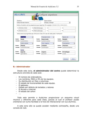 Manual de Usuario de AulaLinex 3.2                35




B.- Administrador

     Desde esta zona, el administrador del centro puede determinar la
estructura concreta de cada aula:

   -   El número de ordenadores.
   -   Los nombres, MACs e IPs de los equipos.
   -   Su distribución en filas y columnas.
   -   El estado de funcionalidad de cada equipo.
   -   El gateway…
   -   Estado por defecto de teclados y ratones
   -   El Acceso a internet
   -   El estado del cañon
   -   ….

      Todo esto permite a AulaLinex proporcionar un esquema visual
intuitivo y diferente para cada clase, gracias al cual el profesor puede
orientarse con suma facilidad a la hora de interaccionar con sus alumnos.

    A esta zona sólo se puede acceder mediante contraseña, desde una
consola de root.
 