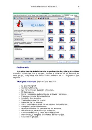 Manual de Usuario de AulaLinex 3.2                 4




   Configurable

    Permite simular totalmente la organización de cada grupo-clase
concreto: número de filas y equipos, nombre y situación de los alumnos de
cada grupo, programas que utiliza cada profesor en la asignatura que
imparte…

    Múltiples funciones, entre las que destacan:

      o   La pizarra digital.
      o   Cañón multimedia.
      o   Las herramientas Cuestión y Examen.
      o   El Capturador.
      o   Envío y recepción automática de archivos y carpetas.
      o   Ejecución remota de aplicaciones.
      o   Remisión de mensajes.
      o   Visionado remoto de vídeos.
      o   Presentación del alumno.
      o   Inicio y almacenamiento de las páginas Web elegidas.
      o   Apagado y encendido remoto.
      o   Monitorización de las pantallas de los alumnos.
      o   Desactivación de la conexión a Internet.
      o   Control del teclado y ratón de un estudiante.
      o   Detección y/o apagado automático de los equipos…
      o   Creación de grupos.
 