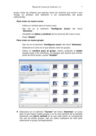 Manual de Usuario de AulaLinex 3.2                      7

grupo, tanto las órdenes que ejecuta como los archivos que envía o que
recoge un profesor sólo afectarán a los componentes del grupo
seleccionado.

  Para crear un nuevo curso:

         Indica un nombre para el nuevo curso
         Haz clic en      el   submenú   "Configurar    Curso"    del   menú
         "Alumnos".
         Completa los datos y nombres de los alumnos del nuevo curso
         Pulsa “Añadir”
  Para crear un nuevo grupo:

         Haz clic en el submenú "Configurar curso" del menú "Alumnos".
         Selecciona el curso en el que deseas crear los grupos.
         Indica un nombre para el grupo, marca, pulsando el botón
         situado junto a los monitores, los equipos que quieres que formen
         parte de dicho grupo y pulsa “Aceptar”




     P
     a
     r
     a

     u
     t
     i
     l
     i
     z
     a
     r

     l
     o
     s


     :

   Selecciona en el submenú "Cursos" del menú "Alumnos" un curso
    para el que hayas creado grupos y en la zona derecha de la pantalla
    aparecerá una barra vertical en la que cada botón se corresponde
    con uno de dichos grupos. Haz clic sobre cualquiera de ellos para
    seleccionar el grupo correspondiente
 