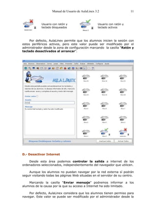 Manual de Usuario de AulaLinex 3.2                     11



             Usuario con ratón y                     Usuario con ratón y
             teclado bloqueados                      teclado activos




     Por defecto, AulaLinex permite que los alumnos inicien la sesión con
estos periféricos activos, pero este valor puede ser modificado por el
administrador desde la zona de configuración marcando la casilla “Ratón y
teclado desactivados al arrancar”.




D.- Desactivar Internet

    Desde esta área podemos controlar la salida a internet de los
ordenadores seleccionados, independientemente del navegador que utilicen.

    Aunque los alumnos no puedan navegar por la red externa sí podrán
seguir visitando todas las páginas Web situadas en el servidor de su centro.

    Marcando la casilla “Enviar mensaje” podremos informar a los
alumnos de la causa por la que su acceso a Internet ha sido limitado.

    Por defecto, AulaLinex considera que los alumnos tienen permiso para
navegar. Este valor se puede ser modificado por el administrador desde la
 