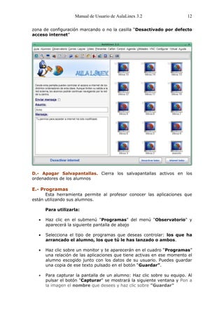 Manual de Usuario de AulaLinex 3.2                  12

zona de configuración marcando o no la casilla “Desactivado por defecto
acceso internet”




D.- Apagar Salvapantallas. Cierra los salvapantallas activos en los
ordenadores de los alumnos

E.- Programas
      Esta herramienta permite al profesor conocer las aplicaciones que
están utilizando sus alumnos.

     Para utilizarla:

      Haz clic en el submenú "Programas" del menú "Observatorio" y
      aparecerá la siguiente pantalla de abajo

      Selecciona el tipo de programas que deseas controlar: los que ha
      arrancado el alumno, los que tú le has lanzado o ambos.

      Haz clic sobre un monitor y te aparecerán en el cuadro “Programas”
      una relación de las aplicaciones que tiene activas en ese momento el
      alumno escogido junto con los datos de su usuario. Puedes guardar
      una copia de ese texto pulsado en el botón “Guardar”.

      Para capturar la pantalla de un alumno: Haz clic sobre su equipo. Al
      pulsar el botón "Capturar" se mostrará la siguiente ventana y Pon a
      la imagen el nombre que desees y haz clic sobre "Guardar"
 