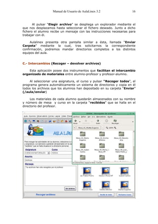 Manual de Usuario de AulaLinex 3.2                 16



       Al pulsar “Elegir archivo” se despliega un explorador mediante el
que nos desplazamos hasta seleccionar el fichero deseado. Junto a dicho
fichero el alumno recibe un mensaje con las instrucciones necesarias para
trabajar con él.

     Aulalinex presenta otra pantalla similar a ésta, llamada “Enviar
Carpeta” mediante la cual, tras solicitarnos la correspondiente
confirmación, podremos mandar directorios completos a los distintos
equipos del aula.


C.- Intercambios (Recoger – devolver archivos)

    Esta aplicación posee dos instrumentos que facilitan el intercambio
organizado de materiales entre alumno-profesor y profesor-alumno.

    Al seleccionar una asignatura, el curso y pulsar “Recoger todos”, el
programa genera automáticamente un sistema de directorios y copia en él
todos los archivos que los alumnos han depositado en su carpeta “Enviar”
(/aula/enviar)

     Los materiales de cada alumno quedarán almacenados con su nombre
y número de mesa y curso en la carpeta “recibidos” que se halla en el
directorio del profesor.
 