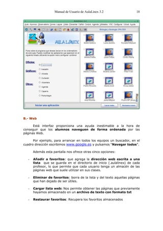 Manual de Usuario de AulaLinex 3.2                   18




B.- Web

      Está interfaz proporciona una ayuda inestimable a la hora de
conseguir que los alumnos naveguen de forma ordenada por las
páginas Web.

      Por ejemplo, para arrancar en todos los equipos un buscador, en el
cuadro dirección escribimos www.google.es y pulsamos “Navegar todos”.

       Además esta pantalla nos ofrece otras cinco opciones:

   -   Añadir a favoritos: que agrega la dirección web escrita a una
       lista que se guarda en el directorio de inicio (.aulalinex) de cada
       profesor, lo que permite que cada usuario tenga un almacén de las
       páginas web que suele utilizar en sus clases.

   -   Eliminar de favoritos: borra de la lista y del texto aquellas páginas
       que han dejado de ser útiles.

   -   Cargar lista web: Nos permite obtener las páginas que previamente
       hayamos almacenado en un archivo de texto con formato txt

   -   Restaurar favoritos: Recupera los favoritos almacenados
 