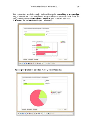 Manual de Usuario de AulaLinex 3.2              24



Las respuestas emitidas serán automáticamente recogidas y evaluadas
por el programa y sus resultados presentados en forma de tres tipos de
gráficos que podremos mostrar y analizar con nuestros alumnos.
- Número de votos obtenido por cada opción.




- Tanto por ciento de aciertos, fallos y no contestadas.
 