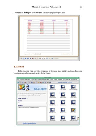 Manual de Usuario de AulaLinex 3.2                25

- Respuesta dada por cada alumno y tiempo empleado para ello.




B. Alumno

     Este módulo nos permite mostrar el trabajo que están realizando en su
equipo unos alumnos al resto de la clase.
 