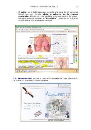 Manual de Usuario de AulaLinex 3.2                 27

      El editor en le lado izquierdo, presenta una barra de herramientas
      lateral que nos permite pintar o subrayar en la ventana
      capturada. Además de esta pantalla podemos mostrar la imagen
      nuestros alumnos, cederles la “tiza digital”, guardar las imágenes
      modificadas y utilizarlas posteriormente




3.8.- El menú cañón permite la realización de presentaciones y la emisión
de vídeos sin intervención de los alumnos.
 