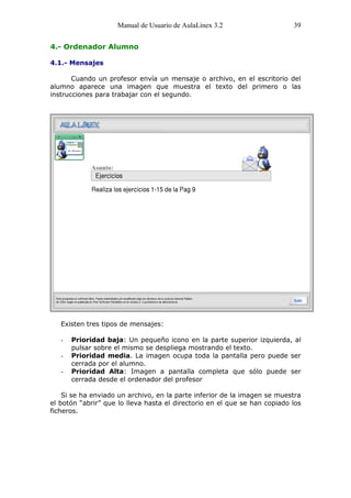 Manual de Usuario de AulaLinex 3.2                     39


4.- Ordenador Alumno

4.1.- Mensajes

       Cuando un profesor envía un mensaje o archivo, en el escritorio del
alumno aparece una imagen que muestra el texto del primero o las
instrucciones para trabajar con el segundo.




   Existen tres tipos de mensajes:

   -   Prioridad baja: Un pequeño icono en la parte superior izquierda, al
       pulsar sobre el mismo se despliega mostrando el texto.
   -   Prioridad media. La imagen ocupa toda la pantalla pero puede ser
       cerrada por el alumno.
   -   Prioridad Alta: Imagen a pantalla completa que sólo puede ser
       cerrada desde el ordenador del profesor

    Si se ha enviado un archivo, en la parte inferior de la imagen se muestra
el botón “abrir” que lo lleva hasta el directorio en el que se han copiado los
ficheros.
 