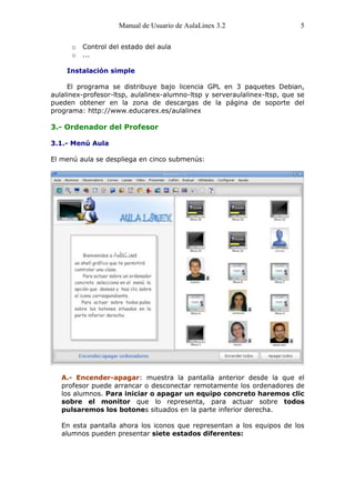 Manual de Usuario de AulaLinex 3.2                    5

      o   Control del estado del aula
      o   ...

    Instalación simple

     El programa se distribuye bajo licencia GPL en 3 paquetes Debian,
aulalinex-profesor-ltsp, aulalinex-alumno-ltsp y serveraulalinex-ltsp, que se
pueden obtener en la zona de descargas de la página de soporte del
programa: http://www.educarex.es/aulalinex

3.- Ordenador del Profesor

3.1.- Menú Aula

El menú aula se despliega en cinco submenús:




   A.- Encender-apagar: muestra la pantalla anterior desde la que el
   profesor puede arrancar o desconectar remotamente los ordenadores de
   los alumnos. Para iniciar o apagar un equipo concreto haremos clic
   sobre el monitor que lo representa, para actuar sobre todos
   pulsaremos los botones situados en la parte inferior derecha.

   En esta pantalla ahora los iconos que representan a los equipos de los
   alumnos pueden presentar siete estados diferentes:
 