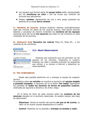 Manual de Usuario de AulaLinex 3.2                   8

    Los equipos que forman parte del grupo activo están representados
     por los monitores en color y son los únicos que recibirán las
     acciones que ejecutemos.
    Puedes cambiar rápidamente de uno a otro grupo pulsando los
     botones de la citada barra vertical.


C.- Nombres de Usuario. Aunque Aulalinex refresca automáticamente
cada dos minutos los datos de los usuarios activos, esta opción permite
detectar y actualizar de manera inmediata los nombres de los equipos
utilizando para ello los de los usuarios que están en ese momento en cada
ordenador de los alumnos.


D.- Restaurar Aula Devuelve los valores Mesa 01, Mesa 02... a los
nombres de los monitores.


                     3.3.- Menú Observatorio


                         Presenta seis submenús que nos permiten ver los
                     equipos de los alumnos, mostrarles el nuestro,
                     bloquear sus ratón y teclados controlar los programas
                     que utilizan y su acceso a Internet y desactivar su
                     salva-pantallas.


A.- Ver ordenadores

       Desde esta pantalla podremos ver y manejar el equipo de cualquier
alumno.
Si pulsamos sobre un monitor se muestra el escritorio del equipo elegido
a pantalla completa, si hacemos clic en el botón “Ver todos” aparecerán
las pantallas de todos los alumnos en forma de pequeños cuadros,
ordenados de izquierda a derecha y de arriba abajo.


    En la barra de título de cada ventana están los nombres de los
alumnos situados en el escritorio observado. Es posible realizar dos tipos
de observación:

   -   Silenciosa: Vemos el monitor del alumno sin que se dé cuenta, su
       ratón no se mueve cuando desplazamos el nuestro.

   -   Control: Podemos ver su pantalla y manejar su teclado y ratón.
 