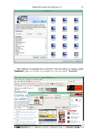 Manual de Usuario de AulaLinex 3.2                  13




   Para capturar la pantalla de un alumno: Haz clic sobre su equipo, pulsa
"Capturar", pon un nombre a la imagen el y haz clic sobre "Guardar"
 