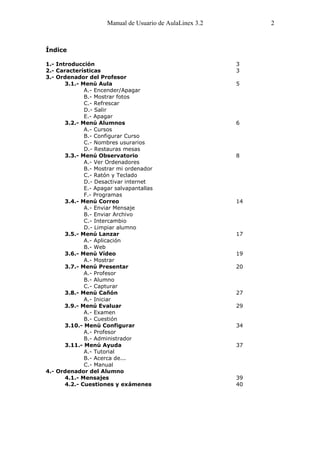 Manual de Usuario de AulaLinex 3.2        2



Índice

1.- Introducción                                           3
2.- Características                                        3
3.- Ordenador del Profesor
       3.1.- Menú Aula                                     5
              A.- Encender/Apagar
              B.- Mostrar fotos
              C.- Refrescar
              D.- Salir
              E.- Apagar
       3.2.- Menú Alumnos                                  6
              A.- Cursos
              B.- Configurar Curso
              C.- Nombres usurarios
              D.- Restauras mesas
       3.3.- Menú Observatorio                             8
              A.- Ver Ordenadores
              B.- Mostrar mi ordenador
              C.- Ratón y Teclado
              D.- Desactivar internet
              E.- Apagar salvapantallas
              F.- Programas
       3.4.- Menú Correo                                   14
              A.- Enviar Mensaje
              B.- Enviar Archivo
              C.- Intercambio
              D.- Limpiar alumno
       3.5.- Menú Lanzar                                   17
              A.- Aplicación
              B.- Web
       3.6.- Menú Vídeo                                    19
              A.- Mostrar
       3.7.- Menú Presentar                                20
              A.- Profesor
              B.- Alumno
              C.- Capturar
       3.8.- Menú Cañón                                    27
              A.- Iniciar
       3.9.- Menú Evaluar                                  29
              A.- Examen
              B.- Cuestión
       3.10.- Menú Configurar                              34
              A.- Profesor
              B.- Administrador
       3.11.- Menú Ayuda                                   37
              A.- Tutorial
              B.- Acerca de...
              C.- Manual
4.- Ordenador del Alumno
       4.1.- Mensajes                                      39
       4.2.- Cuestiones y exámenes                         40
 