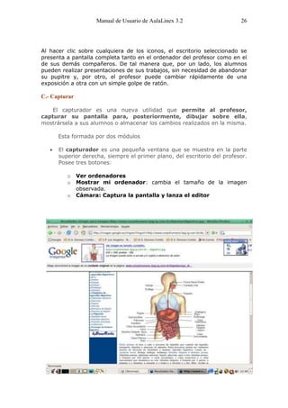 Manual de Usuario de AulaLinex 3.2                   26




Al hacer clic sobre cualquiera de los iconos, el escritorio seleccionado se
presenta a pantalla completa tanto en el ordenador del profesor como en el
de sus demás compañeros. De tal manera que, por un lado, los alumnos
pueden realizar presentaciones de sus trabajos, sin necesidad de abandonar
su pupitre y, por otro, el profesor puede cambiar rápidamente de una
exposición a otra con un simple golpe de ratón.

C.- Capturar

   El capturador es una nueva utilidad que permite al profesor,
capturar su pantalla para, posteriormente, dibujar sobre ella,
mostrársela a sus alumnos o almacenar los cambios realizados en la misma.

      Esta formada por dos módulos

      El capturador es una pequeña ventana que se muestra en la parte
      superior derecha, siempre el primer plano, del escritorio del profesor.
      Posee tres botones:

         o     Ver ordenadores
         o     Mostrar mi ordenador: cambia el tamaño de la imagen
               observada.
         o     Cámara: Captura la pantalla y lanza el editor
 
