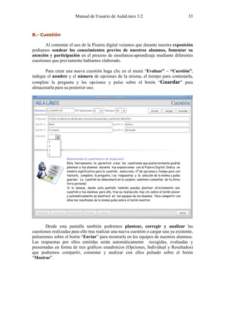 Manual de Usuario de AulaLinex 3.2                              33



B.- Cuestión

       Al comentar el uso de la Pizarra digital veíamos que durante nuestra exposición
podíamos sondear los conocimientos previos de nuestros alumnos, fomentar su
atención y participación en el proceso de enseñanza-aprendizaje mediante diferentes
cuestiones que previamente habíamos elaborado.

       Para crear una nueva cuestión haga clic en el menú “Evaluar” – “Cuestión”,
indique el nombre y el número de opciones de la misma, el tiempo para contestarla,
complete la pregunta y las opciones y pulse sobre el botón “Guardar” para
almacenarla para su posterior uso.




       Desde esta pantalla también podremos plantear, corregir y analizar las
cuestiones realizadas para ello tras realizar una nueva cuestión o cargar una ya existente,
pulsaremos sobre el botón “Enviar” para mostrarla en los equipos de nuestros alumnos.
Las respuestas por ellos emitidas serán automáticamente recogidas, evaluadas y
presentadas en forma de tres gráficos estadísticos (Opciones, Individual y Resultados)
que podremos compartir, comentar y analizar con ellos pulsado sobre el botón
“Mostrar”.
 