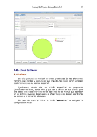 Manual de Usuario de AulaLinex 3.2                   34




3.10.- Menú Configurar

A.- Profesor

     En esta pantalla se recogen los datos personales de los profesores:
nombre, especialidad y asignaturas que imparte, los cuales serán utilizados
posteriormente en su agenda personal.

     Igualmente, desde ella, se podrán especificar los programas
(procesador de texto, editor web…) que van a utilizar en sus clases, para
ello basta con seleccionar una de las opciones de los menús que aparecen
en los distintos cuadros desplegables o añadir las que se deseen escribiendo
su nombre y el comando adecuado.

     En caso de duda al pulsar el botón “restaurar” se recupera la
configuración inicial.
 