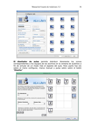 Manual de Usuario de AulaLinex 3.2                  36




El diseñador de aulas permite distribuir libremente los iconos
correspondientes a los equipos de los alumnos en la ventana de aulalinex a
fin de simular de un modo más el aspecto del aula. Para usarlo haz clic
sobre el menú configurar, marca manual y pulsa sobre sobre el botón
“Diseñar”
 