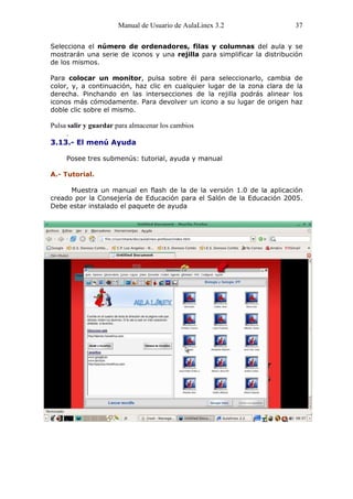 Manual de Usuario de AulaLinex 3.2                 37

Selecciona el número de ordenadores, filas y columnas del aula y se
mostrarán una serie de iconos y una rejilla para simplificar la distribución
de los mismos.

Para colocar un monitor, pulsa sobre él para seleccionarlo, cambia de
color, y, a continuación, haz clic en cualquier lugar de la zona clara de la
derecha. Pinchando en las intersecciones de la rejilla podrás alinear los
iconos más cómodamente. Para devolver un icono a su lugar de origen haz
doble clic sobre el mismo.

Pulsa salir y guardar para almacenar los cambios
     .
3.13.- El menú Ayuda

     Posee tres submenús: tutorial, ayuda y manual

A.- Tutorial.

      Muestra un manual en flash de la de la versión 1.0 de la aplicación
creado por la Consejería de Educación para el Salón de la Educación 2005.
Debe estar instalado el paquete de ayuda
 