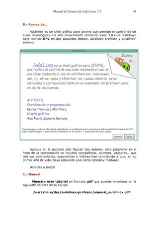 Manual de Usuario de AulaLinex 3.2                    38



B.- Acerca de…

     Aulalinex es un shell gráfico para gnome que permite el control de las
aulas tecnológicas. Ha sido desarrollado utilizando Kylix 3.0 y se distribuye
bajo licencia GPL en dos paquetes debian, aulalinex-profesor y aulalinex-
alumno.




     Aunque en la pantalla sólo figuran dos autores, este programa es el
fruto de la colaboración de muchos compañeros, alumnos, asesores… que
con sus aportaciones, sugerencias y críticas han contribuido a que, en su
primer año de vida, haya adquirido una cierta calidad y madurez.

    ¡Gracias a todos!

C.- Manual

      Muestra este tutorial en formato pdf que puedes encontrar en la
siguiente carpeta de tu equipo

       /usr/share/doc/aulalinex-profesor/manual_aulalinex.pdf
 