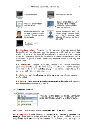 Manual de Usuario de AulaLinex 3.2                       6



            Equipo apagado                        Equipo encendiendo



                                                   Equipo encendido con un
            Ordenador encendido sin                usuario activo llamado
            usuario activo.                        alumno1. Opción mostrar
                                                   foto desactivada

           Ordenador encendido con               Equipo encendido con un
           un usuario activo llamado             usuario activo llamado a10-
           fcojavier. Opción mostrar             o03.    Opción mostrar foto
           foto activada                         activada. El alumno no tiene
                                                 fotografía

            El equipo se está
            apagando


   B.- Mostrar fotos: Presenta en la pantalla encender-apagar las
   fotografías de los alumnos que ese momento están activos en cada
   equipo. Si esta opción no está seleccionada el equipo con un usuario
   activo se representa mediante un monitor azul con un pequeño icono a
   la derecha. Al pasar el ratón sobre este icono se muestra la fotografía
   del alumno.

   C.- Refrescar: Aunque AulaLinex, revisa cada veinte segundos
   aproximadamente el estado de la clase, esta utilidad posibilita conocer
   inmediatamente qué y cuántos equipos se hallan encendidos, los
   usuarios activos… en este momento.

   D.- Salir: nos permite abandonar el programa tras solicitar nuestra
   conformidad.

   D.- Apagar: desconecta inmediatamente el ordenador del profesor
   sin necesidad de abandonar la sesión.


3.2.- Menú Alumnos


                                 Presenta cuatro opciones: Curso, Configurar
                                curso, nombres de usuario y restaurar aula.




A.- Curso: Carga los datos de los alumnos del curso seleccionado.

B.- Configurar curso: permite la creación de cursos y grupos de
trabajo. Esta opción puede resultar muy útil ya que permite dar una
respuesta más eficaz a la diversidad de alumnos, pues, al elegir un
 