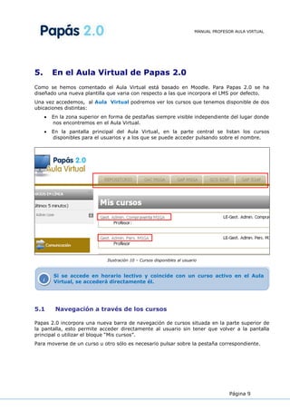 MANUAL PROFESOR AULA VIRTUAL




5.       En el Aula Virtual de Papas 2.0
Como se hemos comentado el Aula Virtual está basado en Moodle. Para Papas 2.0 se ha
diseñado una nueva plantilla que varia con respecto a las que incorpora el LMS por defecto.
Una vez accedemos, al Aula Virtual podremos ver los cursos que tenemos disponible de dos
ubicaciones distintas:
         En la zona superior en forma de pestañas siempre visible independiente del lugar donde
         nos encontremos en el Aula Virtual.
         En la pantalla principal del Aula Virtual, en la parte central se listan los cursos
         disponibles para el usuarios y a los que se puede acceder pulsando sobre el nombre.




                              Ilustración 10 – Cursos disponibles al usuario



         Si se accede en horario lectivo y coincide con un curso activo en el Aula
     i   Virtual, se accederá directamente él.




5.1       Navegación a través de los cursos

Papas 2.0 incorpora una nueva barra de navegación de cursos situada en la parte superior de
la pantalla, esto permite acceder directamente al usuario sin tener que volver a la pantalla
principal o utilizar el bloque “Mis cursos”.
Para moverse de un curso u otro sólo es necesario pulsar sobre la pestaña correspondiente.




                                                                                        Página 9
 