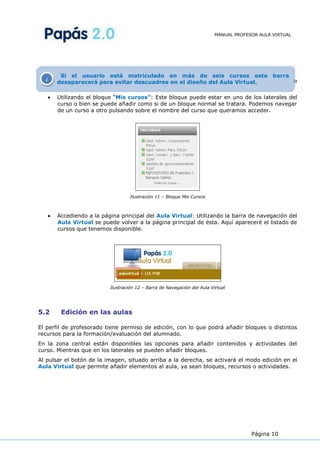 MANUAL PROFESOR AULA VIRTUAL




         Si el usuario está matriculado en más de seis cursos esta barra
Si inos desapareceráen la evitar descuadres en elpárrafo anterior, en la que la barra de
         encontramos para situación descrita en el diseño del Aula Virtual.
navegación no está visible, podemos acceder a nuestros cursos de dos formas diferentes:
      Utilizando el bloque “Mis cursos”: Este bloque puede estar en uno de los laterales del
      curso o bien se puede añadir como si de un bloque normal se tratara. Podemos navegar
      de un curso a otro pulsando sobre el nombre del curso que queramos acceder.




                                   Ilustración 11 – Bloque Mis Cursos



      Accediendo a la página principal del Aula Virtual: Utilizando la barra de navegación del
      Aula Virtual se puede volver a la página principal de ésta. Aquí apareceré el listado de
      cursos que tenemos disponible.




                          Ilustración 12 – Barra de Navegación del Aula Virtual




5.2     Edición en las aulas

El perfil de profesorado tiene permiso de edición, con lo que podrá añadir bloques o distintos
recursos para la formación/evaluación del alumnado.
En la zona central están disponibles las opciones para añadir contenidos y actividades del
curso. Mientras que en los laterales se pueden añadir bloques.
Al pulsar el botón de la imagen, situado arriba a la derecha, se activará el modo edición en el
Aula Virtual que permite añadir elementos al aula, ya sean bloques, recursos o actividades.




                                                                                       Página 10
 