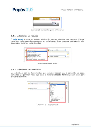MANUAL PROFESOR AULA VIRTUAL




                        Ilustración 13 – Barra de Navegación del Aula Virtual



5.2.1   Añadiendo un recurso
El Aula Virtual soporta un amplio número de recursos diferente que permiten insertar
contenidos en las aulas. Como podemos ver en la imagen desde enlaces a páginas web, subir
paquetes de contenido hasta etiquetas.




                                   Ilustración 14 – Añadir recurso



5.2.2   Añadiendo una actividad
Las actividades son las herramientas que permiten trabajar con el contenido, es decir,
elementos que permiten hacer algo sobre el material utilizado. También pueden servir para
evaluar al alumnado.




                                  Ilustración 15 – Añadir actividad




                                                                                     Página 11
 