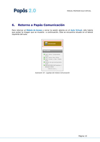 MANUAL PROFESOR AULA VIRTUAL




6.    Retorno a Papás Comunicación
Para retornar al Módulo de Acceso y cerrar la sesión abierta en el Aula Virtual, sólo habría
que pulsar la imagen que se muestra a continuación. Ésta se encuentra situado en el lateral
izquierdo del aula.




                          Ilustración 18 - Logotipo del módulo Comunicación




                                                                                    Página 13
 