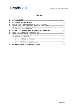 MANUAL PROFESOR AULA VIRTUAL




                                                   ÍNDICE


1. INTRODUCCIÓN .............................................................................. 2
2. ACCESO AL AULA VIRTUAL .............................................................. 3
3. CREACIÓN DE ESPACIOS EN EL AULA VIRTUAL ............................... 5
    3.1   Sincronización de cursos ................................................................... 5
    3.2   Creación de repositorios .................................................................... 7
4. ACTUALIZACIÓN DE DATOS EN EL AULA VIRTUAL .......................... 8
5. EN EL AULA VIRTUAL DE PAPAS 2.0 ................................................ 9
    5.1   Navegación a través de los cursos ..................................................... 9
    5.2   Edición en las aulas ......................................................................... 10
          5.2.1 Añadiendo un recurso ................................................................ 11
          5.2.2 Añadiendo una actividad ............................................................ 11
          5.2.3 Añadiendo un bloque ................................................................. 12
          5.2.4 Desplazamiento de elementos .................................................... 12
6. RETORNO A PAPÁS COMUNICACIÓN ............................................. 13




                                                                                                Página 1
 