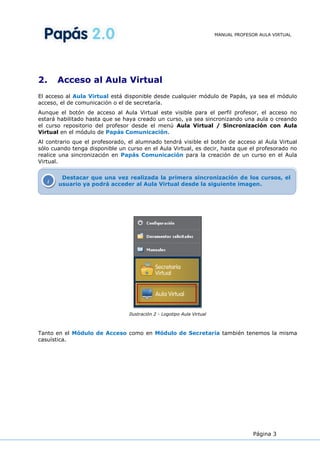 MANUAL PROFESOR AULA VIRTUAL




2.       Acceso al Aula Virtual
El acceso al Aula Virtual está disponible desde cualquier módulo de Papás, ya sea el módulo
acceso, el de comunicación o el de secretaría.
Aunque el botón de acceso al Aula Virtual este visible para el perfil profesor, el acceso no
estará habilitado hasta que se haya creado un curso, ya sea sincronizando una aula o creando
el curso repositorio del profesor desde el menú Aula Virtual / Sincronización con Aula
Virtual en el módulo de Papás Comunicación.
Al contrario que el profesorado, el alumnado tendrá visible el botón de acceso al Aula Virtual
sólo cuando tenga disponible un curso en el Aula Virtual, es decir, hasta que el profesorado no
realice una sincronización en Papás Comunicación para la creación de un curso en el Aula
Virtual.


          Destacar que una vez realizada la primera sincronización de los cursos, el
     i   usuario ya podrá acceder al Aula Virtual desde la siguiente imagen.




                                 Ilustración 2 - Logotipo Aula Virtual



Tanto en el Módulo de Acceso como en Módulo de Secretaría también tenemos la misma
casuística.




                                                                                       Página 3
 