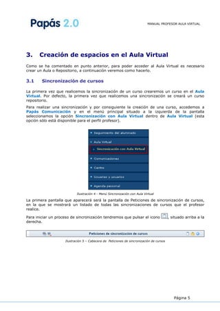 MANUAL PROFESOR AULA VIRTUAL




3.     Creación de espacios en el Aula Virtual
Como se ha comentado en punto anterior, para poder acceder al Aula Virtual es necesario
crear un Aula o Repositorio, a continuación veremos como hacerlo.

3.1     Sincronización de cursos

La primera vez que realicemos la sincronización de un curso crearemos un curso en el Aula
Virtual. Por defecto, la primera vez que realicemos una sincronización se creará un curso
repositorio.
Para realizar una sincronización y por consiguiente la creación de una curso, accedemos a
Papás Comunicación y en el menú principal situado a la izquierda de la pantalla
seleccionamos la opción Sincronización con Aula Virtual dentro de Aula Virtual (esta
opción sólo está disponible para el perfil profesor).




                           Ilustración 4 - Menú Sincronización con Aula Virtual

La primera pantalla que aparecerá será la pantalla de Peticiones de sincronización de cursos,
en la que se mostrará un listado de todas las sincronizaciones de cursos que el profesor
realice.

Para iniciar un proceso de sincronización tendremos que pulsar el icono                  , situado arriba a la
derecha.




                    Ilustración 5 – Cabecera de Peticiones de sincronización de cursos




                                                                                            Página 5
 
